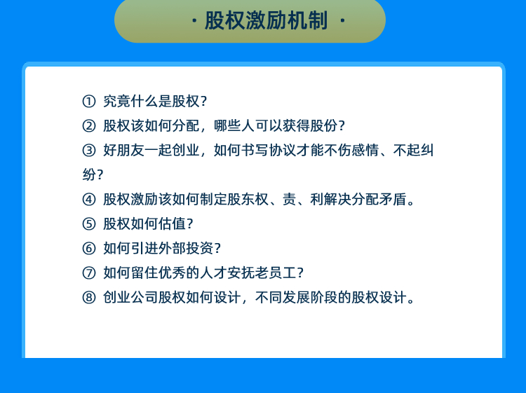 (1)股权激励机制 ① 究竟什么是股权？ ② 股权该如何分配，哪些人可以获得股份？ ③ 好朋友一起创业，如何书写协议才能不伤感情、不起纠纷？ ④ 股权激励该如何制定股东权、责、利解决分配矛盾。 ⑤ 股权如何估值？ ⑥ 如何引进外部投资？ ⑦ 如何留住优秀的人才安抚老员工？ ⑧ 创业公司股权如何设计，不同发展阶段的股权设计。